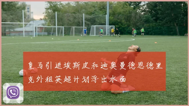 皇马引进埃斯皮和迪奥曼德恩德里克外租英超计划浮出水面